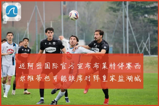 迈阿密国际官方宣布布莱特停赛西尔维蒂也可能缺席对阵皇家盐湖城的比赛