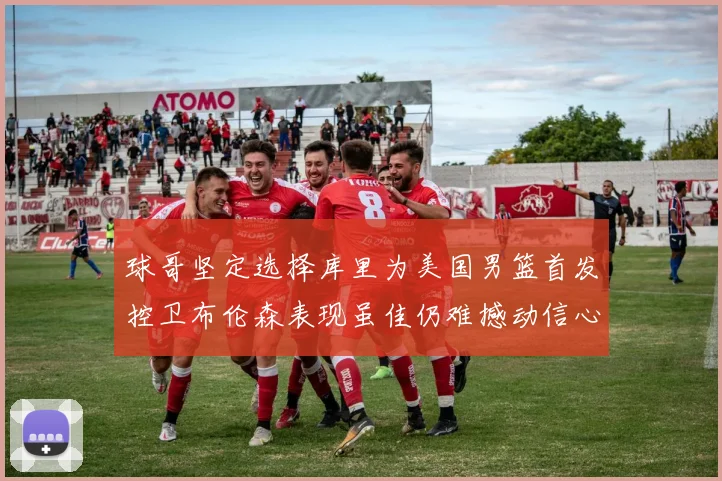 球哥坚定选择库里为美国男篮首发控卫布伦森表现虽佳仍难撼动信心