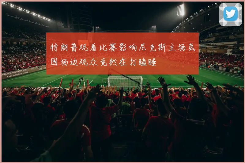 特朗普观看比赛影响尼克斯主场氛围场边观众竟然在打瞌睡