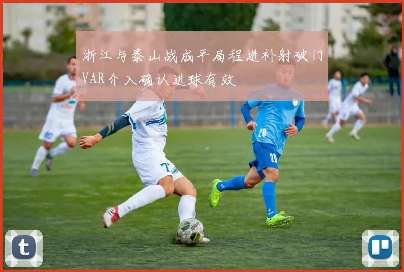 浙江与泰山战成平局程进补射破门VAR介入确认进球有效