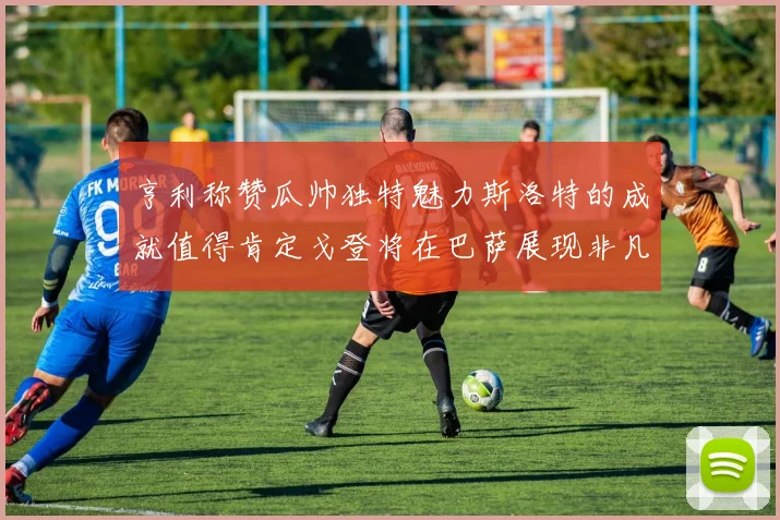 亨利称赞瓜帅独特魅力斯洛特的成就值得肯定戈登将在巴萨展现非凡才华