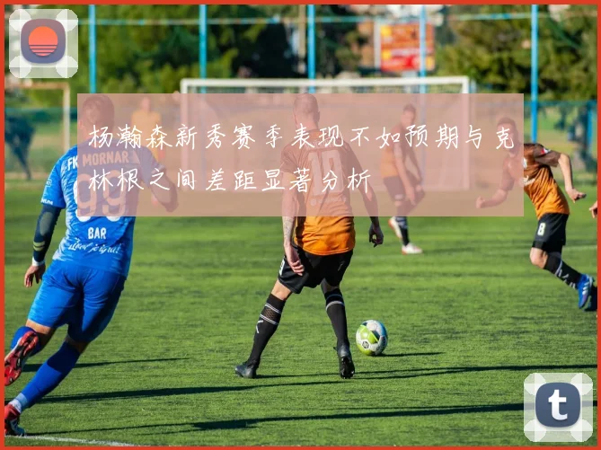 杨瀚森新秀赛季表现不如预期与克林根之间差距显著分析