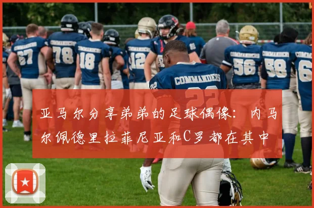 亚马尔分享弟弟的足球偶像：内马尔佩德里拉菲尼亚和C罗都在其中