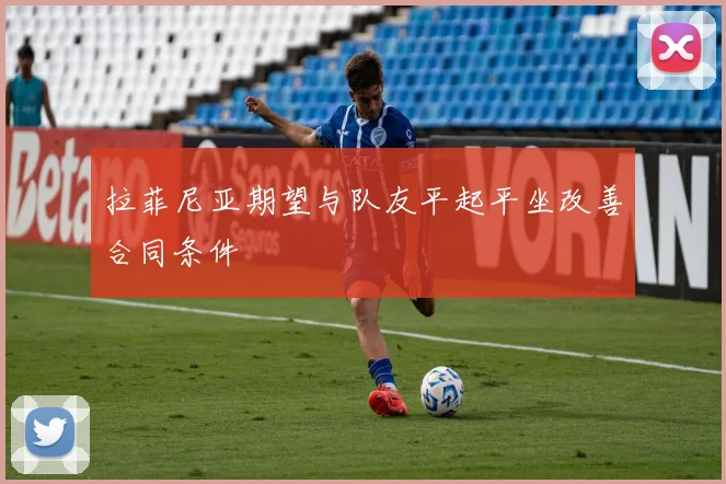 拉菲尼亚期望与队友平起平坐改善合同条件