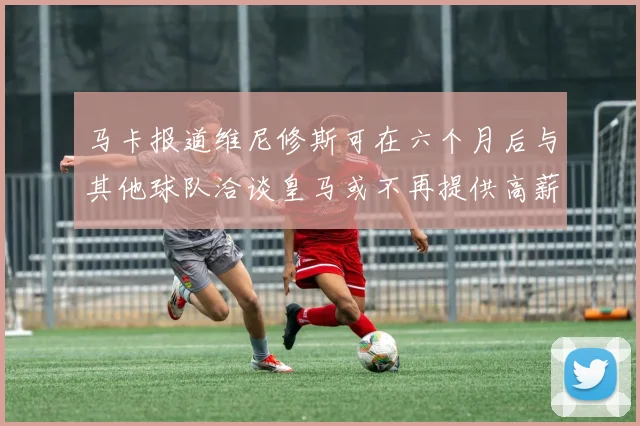 马卡报道维尼修斯可在六个月后与其他球队洽谈皇马或不再提供高薪合同