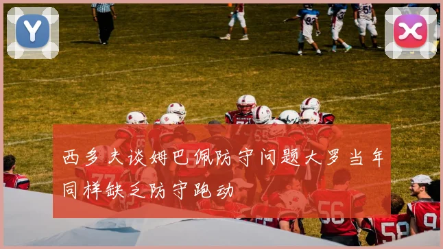 西多夫谈姆巴佩防守问题大罗当年同样缺乏防守跑动