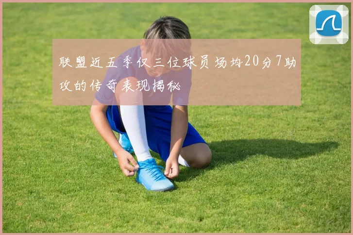 联盟近五季仅三位球员场均20分7助攻的传奇表现揭秘