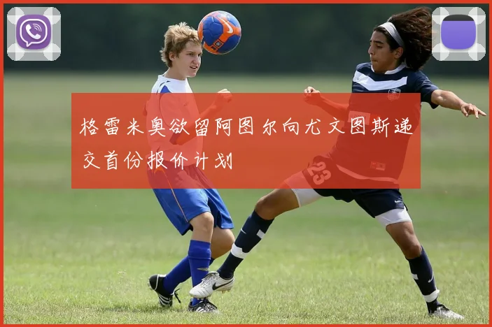 格雷米奥欲留阿图尔向尤文图斯递交首份报价计划