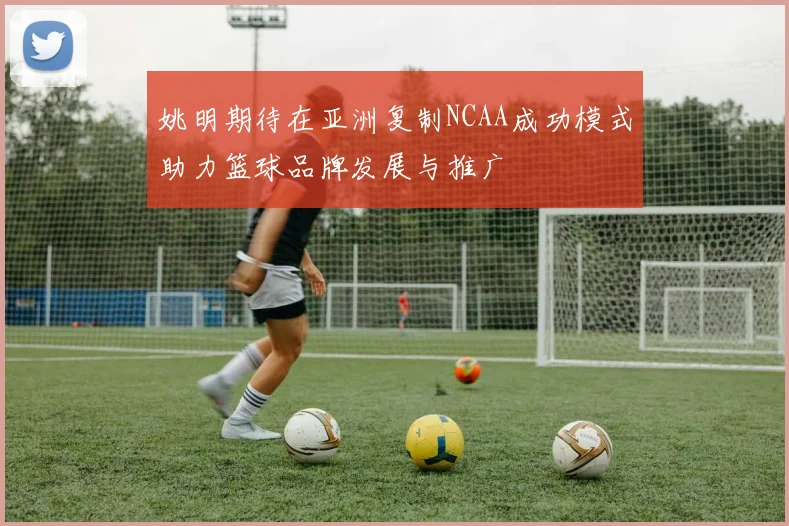 姚明期待在亚洲复制NCAA成功模式助力篮球品牌发展与推广