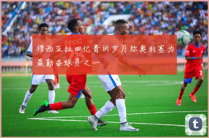 穆西亚拉回忆青训岁月称奥利塞为最勤奋球员之一