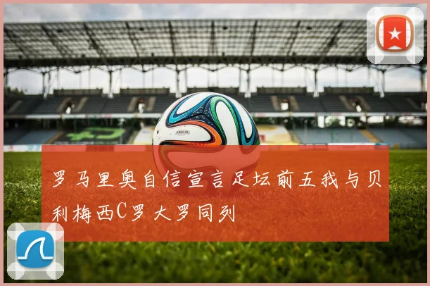 罗马里奥自信宣言足坛前五我与贝利梅西C罗大罗同列