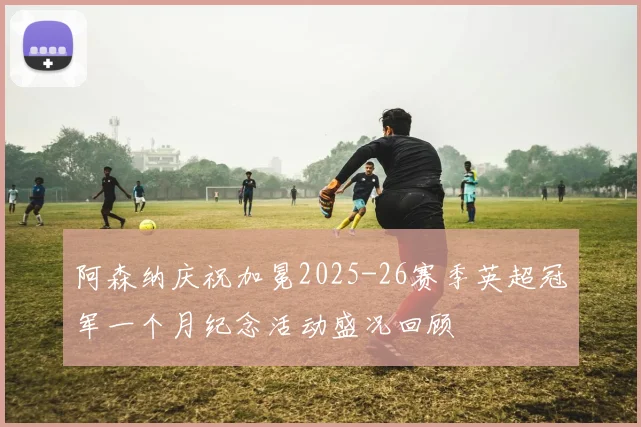 阿森纳庆祝加冕2025-26赛季英超冠军一个月纪念活动盛况回顾