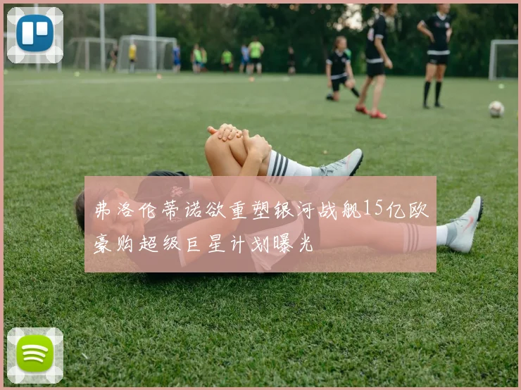 弗洛伦蒂诺欲重塑银河战舰15亿欧豪购超级巨星计划曝光