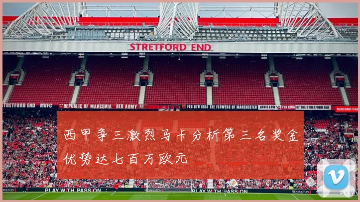 西甲争三激烈马卡分析第三名奖金优势达七百万欧元
