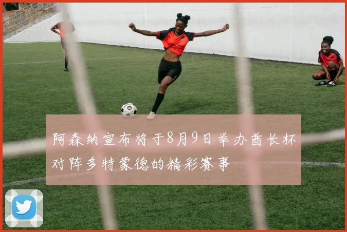 阿森纳宣布将于8月9日举办酋长杯对阵多特蒙德的精彩赛事