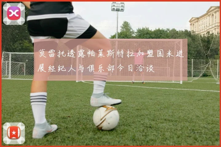 莫雷托透露帕莱斯特拉加盟国米进展经纪人与俱乐部今日洽谈