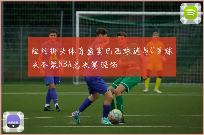 纽约街头体育盛宴巴西球迷与C罗球衣齐聚NBA总决赛现场