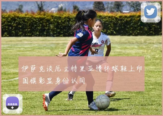 伊萨克谈厄立特里亚情怀球鞋上印国旗彰显身份认同