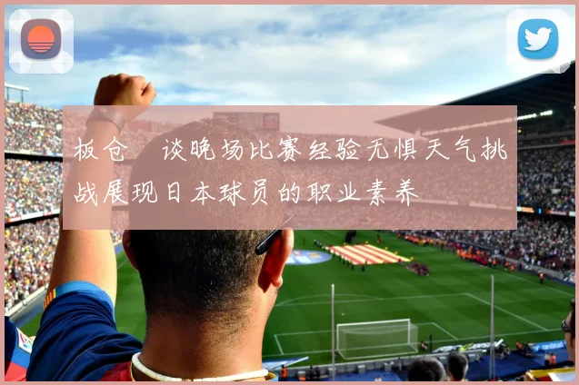 板仓滉谈晚场比赛经验无惧天气挑战展现日本球员的职业素养