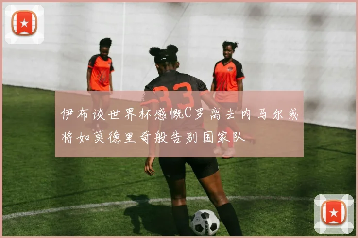 伊布谈世界杯感慨C罗离去内马尔或将如莫德里奇般告别国家队