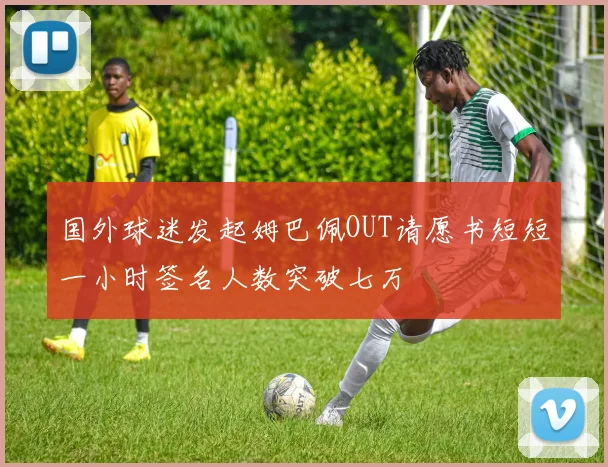 国外球迷发起姆巴佩OUT请愿书短短一小时签名人数突破七万