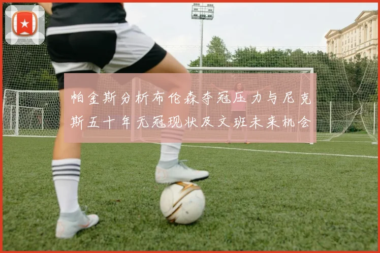 帕金斯分析布伦森夺冠压力与尼克斯五十年无冠现状及文班未来机会