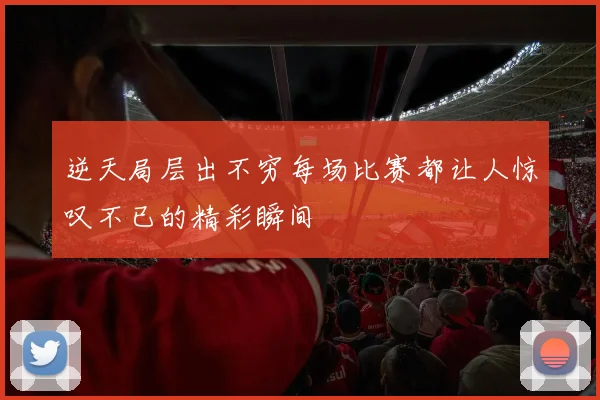 逆天局层出不穷每场比赛都让人惊叹不已的精彩瞬间