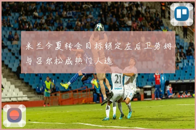 米兰今夏转会目标锁定左后卫劳姆与吕尔松成热门人选